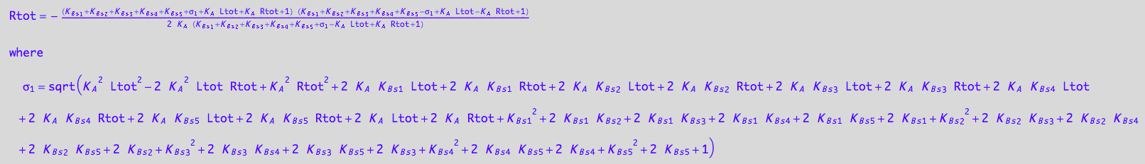 Rtot = -((K_B_s_1 + K_B_s_2 + K_B_s_3 + K_B_s_4 + K_B_s_5 + (K_A^2*Ltot^2 - 2*K_A^2*Ltot*Rtot + K_A^2*Rtot^2 + 2*K_A*K_B_s_1*Ltot + 2*K_A*K_B_s_1*Rtot + 2*K_A*K_B_s_2*Ltot + 2*K_A*K_B_s_2*Rtot + 2*K_A*K_B_s_3*Ltot + 2*K_A*K_B_s_3*Rtot + 2*K_A*K_B_s_4*Ltot + 2*K_A*K_B_s_4*Rtot + 2*K_A*K_B_s_5*Ltot + 2*K_A*K_B_s_5*Rtot + 2*K_A*Ltot + 2*K_A*Rtot + K_B_s_1^2 + 2*K_B_s_1*K_B_s_2 + 2*K_B_s_1*K_B_s_3 + 2*K_B_s_1*K_B_s_4 + 2*K_B_s_1*K_B_s_5 + 2*K_B_s_1 + K_B_s_2^2 + 2*K_B_s_2*K_B_s_3 + 2*K_B_s_2*K_B_s_4 + 2*K_B_s_2*K_B_s_5 + 2*K_B_s_2 + K_B_s_3^2 + 2*K_B_s_3*K_B_s_4 + 2*K_B_s_3*K_B_s_5 + 2*K_B_s_3 + K_B_s_4^2 + 2*K_B_s_4*K_B_s_5 + 2*K_B_s_4 + K_B_s_5^2 + 2*K_B_s_5 + 1)^(1/2) + K_A*Ltot + K_A*Rtot + 1)*(K_B_s_1 + K_B_s_2 + K_B_s_3 + K_B_s_4 + K_B_s_5 - (K_A^2*Ltot^2 - 2*K_A^2*Ltot*Rtot + K_A^2*Rtot^2 + 2*K_A*K_B_s_1*Ltot + 2*K_A*K_B_s_1*Rtot + 2*K_A*K_B_s_2*Ltot + 2*K_A*K_B_s_2*Rtot + 2*K_A*K_B_s_3*Ltot + 2*K_A*K_B_s_3*Rtot + 2*K_A*K_B_s_4*Ltot + 2*K_A*K_B_s_4*Rtot + 2*K_A*K_B_s_5*Ltot + 2*K_A*K_B_s_5*Rtot + 2*K_A*Ltot + 2*K_A*Rtot + K_B_s_1^2 + 2*K_B_s_1*K_B_s_2 + 2*K_B_s_1*K_B_s_3 + 2*K_B_s_1*K_B_s_4 + 2*K_B_s_1*K_B_s_5 + 2*K_B_s_1 + K_B_s_2^2 + 2*K_B_s_2*K_B_s_3 + 2*K_B_s_2*K_B_s_4 + 2*K_B_s_2*K_B_s_5 + 2*K_B_s_2 + K_B_s_3^2 + 2*K_B_s_3*K_B_s_4 + 2*K_B_s_3*K_B_s_5 + 2*K_B_s_3 + K_B_s_4^2 + 2*K_B_s_4*K_B_s_5 + 2*K_B_s_4 + K_B_s_5^2 + 2*K_B_s_5 + 1)^(1/2) + K_A*Ltot - K_A*Rtot + 1))/(2*K_A*(K_B_s_1 + K_B_s_2 + K_B_s_3 + K_B_s_4 + K_B_s_5 + (K_A^2*Ltot^2 - 2*K_A^2*Ltot*Rtot + K_A^2*Rtot^2 + 2*K_A*K_B_s_1*Ltot + 2*K_A*K_B_s_1*Rtot + 2*K_A*K_B_s_2*Ltot + 2*K_A*K_B_s_2*Rtot + 2*K_A*K_B_s_3*Ltot + 2*K_A*K_B_s_3*Rtot + 2*K_A*K_B_s_4*Ltot + 2*K_A*K_B_s_4*Rtot + 2*K_A*K_B_s_5*Ltot + 2*K_A*K_B_s_5*Rtot + 2*K_A*Ltot + 2*K_A*Rtot + K_B_s_1^2 + 2*K_B_s_1*K_B_s_2 + 2*K_B_s_1*K_B_s_3 + 2*K_B_s_1*K_B_s_4 + 2*K_B_s_1*K_B_s_5 + 2*K_B_s_1 + K_B_s_2^2 + 2*K_B_s_2*K_B_s_3 + 2*K_B_s_2*K_B_s_4 + 2*K_B_s_2*K_B_s_5 + 2*K_B_s_2 + K_B_s_3^2 + 2*K_B_s_3*K_B_s_4 + 2*K_B_s_3*K_B_s_5 + 2*K_B_s_3 + K_B_s_4^2 + 2*K_B_s_4*K_B_s_5 + 2*K_B_s_4 + K_B_s_5^2 + 2*K_B_s_5 + 1)^(1/2) - K_A*Ltot + K_A*Rtot + 1))