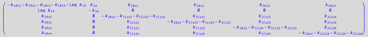 matrix([[- k_1_B_s_1 - k_1_B_s_2 - k_1_B_s_3 - k_1_B_s_4 - Leq*k_1_A, k_2_A, k_2_B_s_1, k_2_B_s_2, k_2_B_s_3, k_2_B_s_4], [Leq*k_1_A, -k_2_A, 0, 0, 0, 0], [k_1_B_s_1, 0, - k_2_B_s_1 - k_1_C_s_1_2 - k_1_C_s_1_3 - k_1_C_s_1_4, k_2_C_s_1_2, k_2_C_s_1_3, k_2_C_s_1_4], [k_1_B_s_2, 0, k_1_C_s_1_2, - k_2_B_s_2 - k_1_C_s_2_3 - k_1_C_s_2_4 - k_2_C_s_1_2, k_2_C_s_2_3, k_2_C_s_2_4], [k_1_B_s_3, 0, k_1_C_s_1_3, k_1_C_s_2_3, - k_2_B_s_3 - k_1_C_s_3_4 - k_2_C_s_1_3 - k_2_C_s_2_3, k_2_C_s_3_4], [k_1_B_s_4, 0, k_1_C_s_1_4, k_1_C_s_2_4, k_1_C_s_3_4, - k_2_B_s_4 - k_2_C_s_1_4 - k_2_C_s_2_4 - k_2_C_s_3_4]])